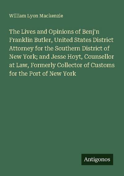 The Lives and Opinions of Benj’n Franklin Butler, United States District Attorney for the Southern District of New York; and Jesse Hoyt, Counsellor at Law, Formerly Collector of Customs for the Port of New York