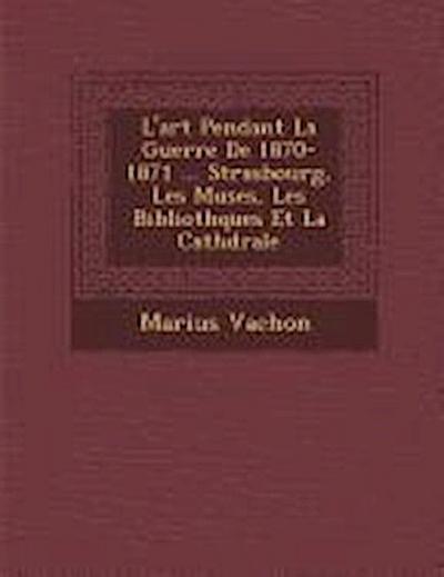 L’Art Pendant La Guerre de 1870-1871 ... Strasbourg, Les Mus Es, Les Biblioth Ques Et La Cath Drale