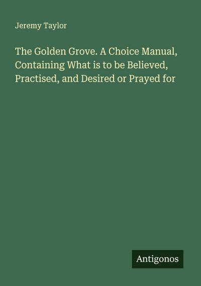 The Golden Grove. A Choice Manual, Containing What is to be Believed, Practised, and Desired or Prayed for