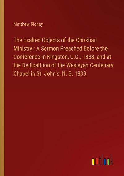 The Exalted Objects of the Christian Ministry : A Sermon Preached Before the Conference in Kingston, U.C., 1838, and at the Dedicatioon of the Wesleyan Centenary Chapel in St. John’s, N. B. 1839