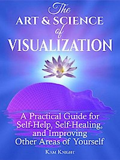 The Art & Science of Visualization: The Art and Science of Visualization: A Practical Guide for Self-Help, Self-Healing, and Improving Other Areas of Yourself