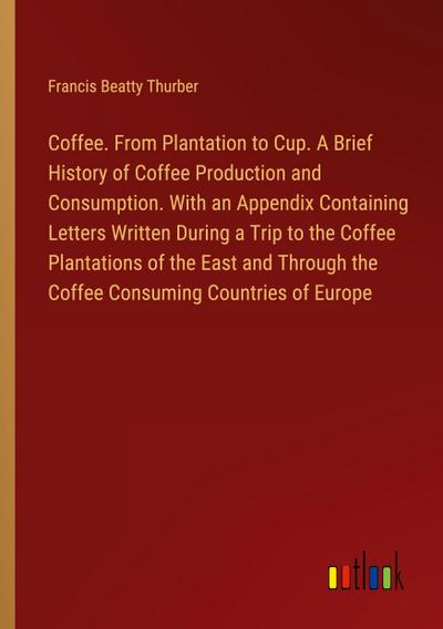 Coffee. From Plantation to Cup. A Brief History of Coffee Production and Consumption. With an Appendix Containing Letters Written During a Trip to the Coffee Plantations of the East and Through the Coffee Consuming Countries of Europe