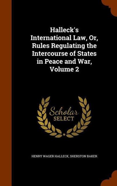 Halleck’s International Law, Or, Rules Regulating the Intercourse of States in Peace and War, Volume 2