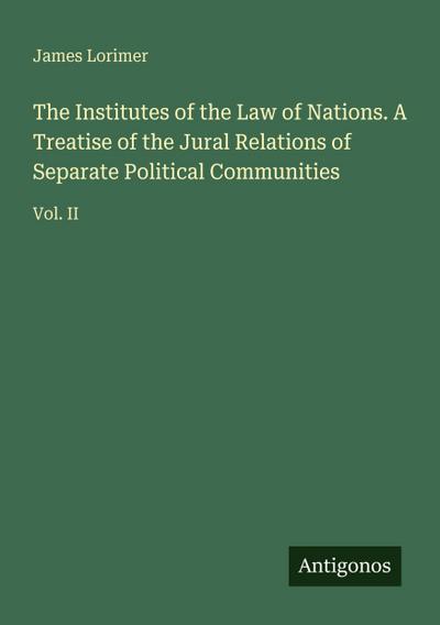 The Institutes of the Law of Nations. A Treatise of the Jural Relations of Separate Political Communities