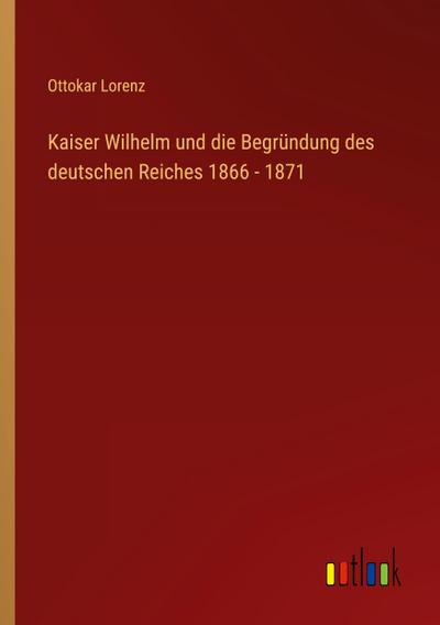 Kaiser Wilhelm und die Begründung des deutschen Reiches 1866 - 1871