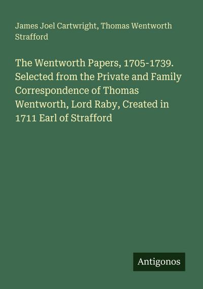 The Wentworth Papers, 1705-1739. Selected from the Private and Family Correspondence of Thomas Wentworth, Lord Raby, Created in 1711 Earl of Strafford