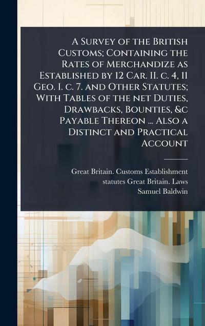 A Survey of the British Customs; Containing the Rates of Merchandize as Established by 12 Car. II. c. 4, 11 Geo. I. c. 7. and Other Statutes; With Tables of the net Duties, Drawbacks, Bounties, &c Payable Thereon ... Also a Distinct and Practical Account