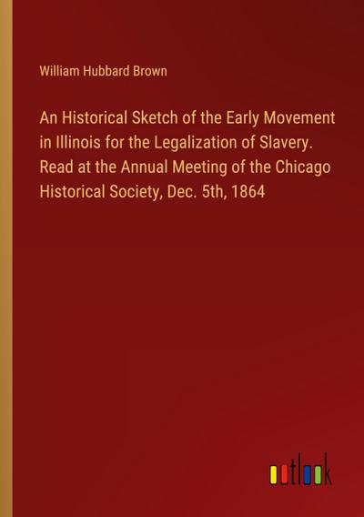 An Historical Sketch of the Early Movement in Illinois for the Legalization of Slavery. Read at the Annual Meeting of the Chicago Historical Society, Dec. 5th, 1864