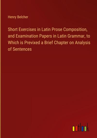 Short Exercises in Latin Prose Composition, and Examination Papers in Latin Grammar, to Which is Previxed a Brief Chapter on Analysis of Sentences
