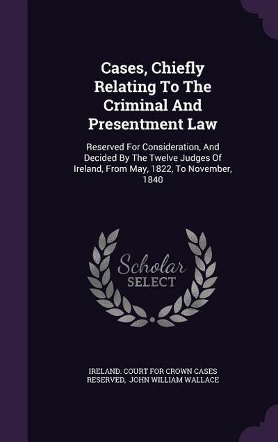 Cases, Chiefly Relating To The Criminal And Presentment Law: Reserved For Consideration, And Decided By The Twelve Judges Of Ireland, From May, 1822