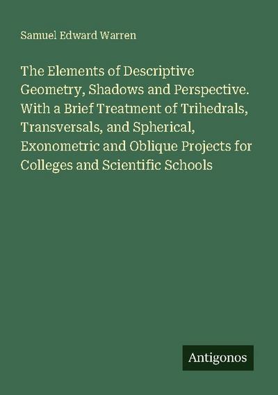 The Elements of Descriptive Geometry, Shadows and Perspective. With a Brief Treatment of Trihedrals, Transversals, and Spherical, Exonometric and Oblique Projects for Colleges and Scientific Schools