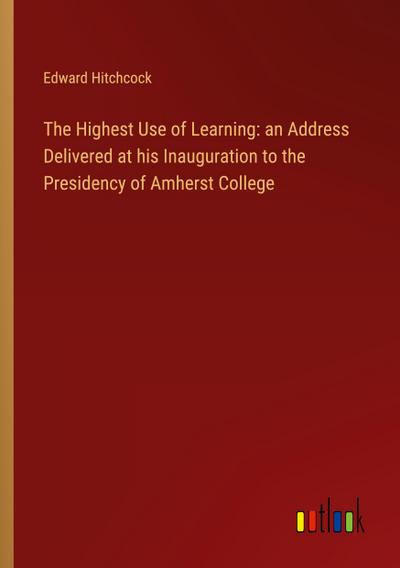 The Highest Use of Learning: an Address Delivered at his Inauguration to the Presidency of Amherst College