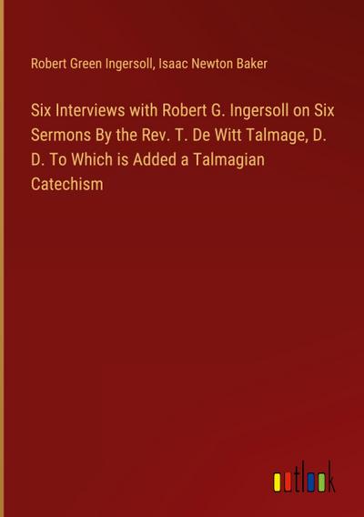 Six Interviews with Robert G. Ingersoll on Six Sermons By the Rev. T. De Witt Talmage, D. D. To Which is Added a Talmagian Catechism