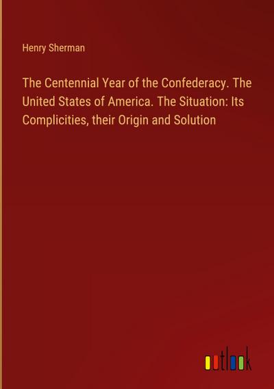 The Centennial Year of the Confederacy. The United States of America. The Situation: Its Complicities, their Origin and Solution