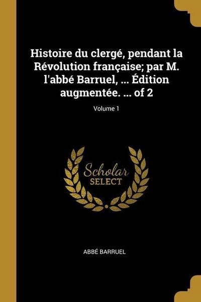 Histoire du clergé, pendant la Révolution française; par M. l’abbé Barruel, ... Édition augmentée. ... of 2; Volume 1