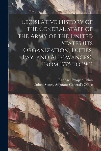 Legislative History of the General Staff of the Army of the United States (its Organization, Duties, pay, and Allowances), From 1775 to 1901