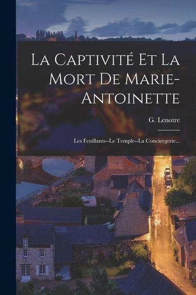 La Captivité Et La Mort De Marie-antoinette: Les Feuillants--le Temple--la Conciergerie...