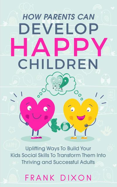 How Parents Can Develop Happy Children: Uplifting Ways to Build Your Kids Social Skills to Transform Them Into Thriving and Successful Adults (Best Parenting Books For Becoming Good Parents, #3)