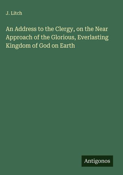 An Address to the Clergy, on the Near Approach of the Glorious, Everlasting Kingdom of God on Earth