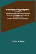 Gunshot Roentgenograms; A Collection of Roentgenograms Taken in Constantinople During the Turko-Balkan War, 1912-1913, Illustrating Some Gunshot Wounds in the Turkish Army