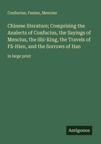 Chinese literature; Comprising the Analects of Confucius, the Sayings of Mencius, the Shi-King, the Travels of Fâ-Hien, and the Sorrows of Han