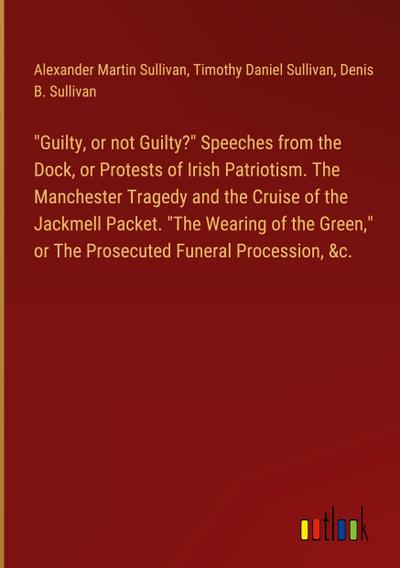 "Guilty, or not Guilty?" Speeches from the Dock, or Protests of Irish Patriotism. The Manchester Tragedy and the Cruise of the Jackmell Packet. "The Wearing of the Green," or The Prosecuted Funeral Procession, &c.