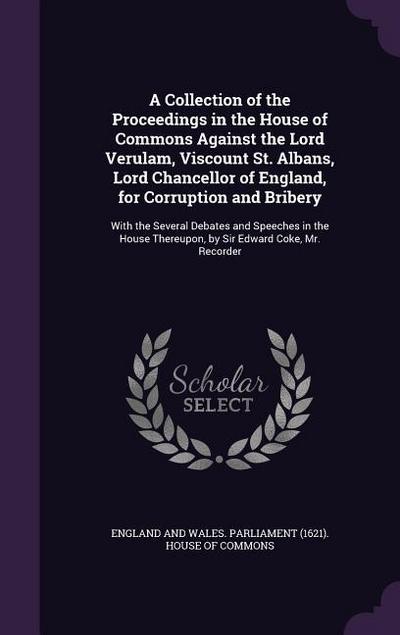 A   Collection of the Proceedings in the House of Commons Against the Lord Verulam, Viscount St. Albans, Lord Chancellor of England, for Corruption an