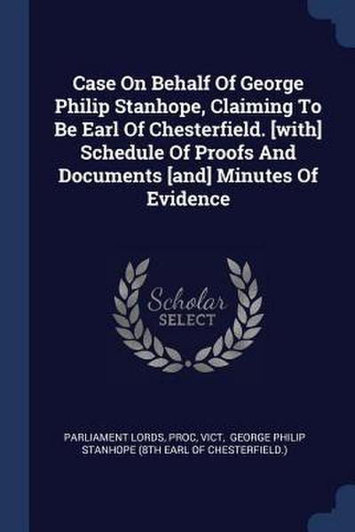 Case On Behalf Of George Philip Stanhope, Claiming To Be Earl Of Chesterfield. [with] Schedule Of Proofs And Documents [and] Minutes Of Evidence