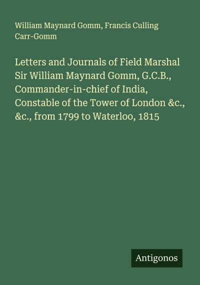 Letters and Journals of Field Marshal Sir William Maynard Gomm, G.C.B., Commander-in-chief of India, Constable of the Tower of London &c., &c., from 1799 to Waterloo, 1815