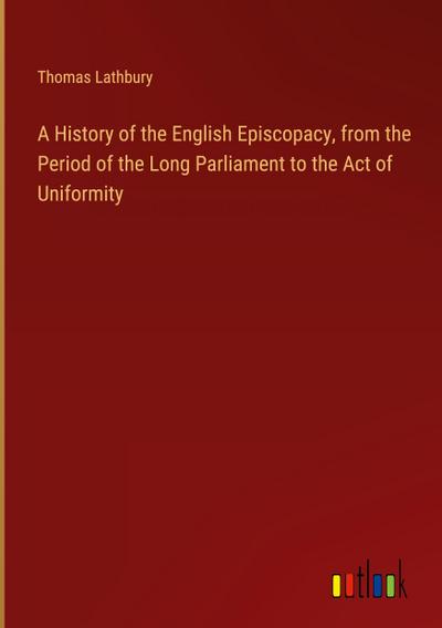 A History of the English Episcopacy, from the Period of the Long Parliament to the Act of Uniformity