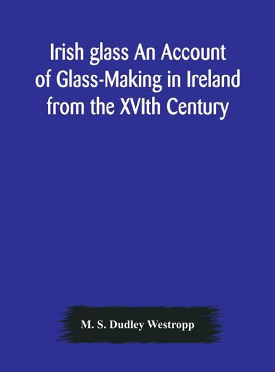 Irish glass An Account of Glass-Making in Ireland from the XVIth Century to the Present Day of The National Museum of Ireland. Illustrated With Reproductions of 188 Typical Pieces of Irish Glass and 220 Patterns And Designs