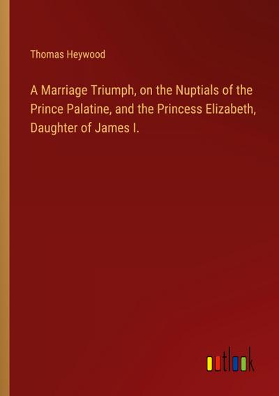 A Marriage Triumph, on the Nuptials of the Prince Palatine, and the Princess Elizabeth, Daughter of James I.
