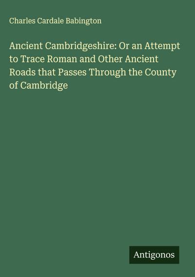 Ancient Cambridgeshire: Or an Attempt to Trace Roman and Other Ancient Roads that Passes Through the County of Cambridge