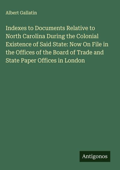 Indexes to Documents Relative to North Carolina During the Colonial Existence of Said State: Now On File in the Offices of the Board of Trade and State Paper Offices in London