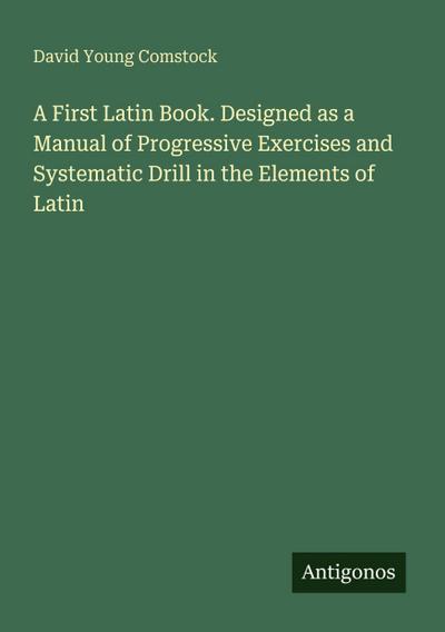 A First Latin Book. Designed as a Manual of Progressive Exercises and Systematic Drill in the Elements of Latin