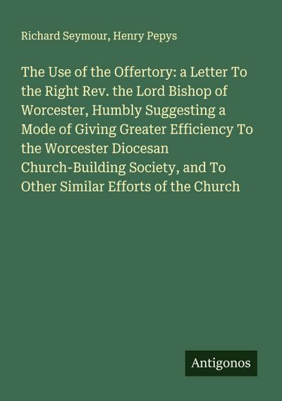 The Use of the Offertory: a Letter To the Right Rev. the Lord Bishop of Worcester, Humbly Suggesting a Mode of Giving Greater Efficiency To the Worcester Diocesan Church-Building Society, and To Other Similar Efforts of the Church
