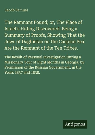The Remnant Found; or, The Place of Israel’s Hiding Discovered. Being a Summary of Proofs, Showing That the Jews of Daghistan on the Caspian Sea Are the Remnant of the Ten Tribes.