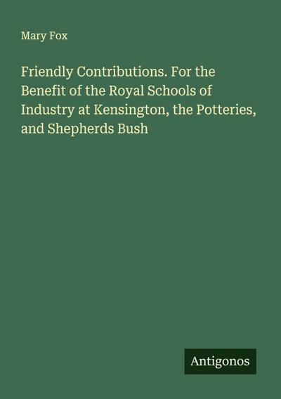 Friendly Contributions. For the Benefit of the Royal Schools of Industry at Kensington, the Potteries, and Shepherds Bush