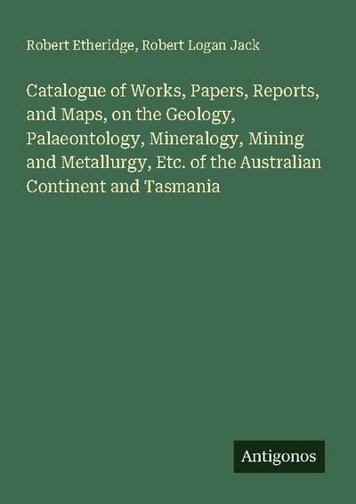 Catalogue of Works, Papers, Reports, and Maps, on the Geology, Palaeontology, Mineralogy, Mining and Metallurgy, Etc. of the Australian Continent and Tasmania