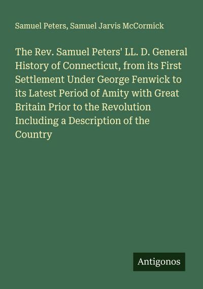 The Rev. Samuel Peters’ LL. D. General History of Connecticut, from its First Settlement Under George Fenwick to its Latest Period of Amity with Great Britain Prior to the Revolution Including a Description of the Country