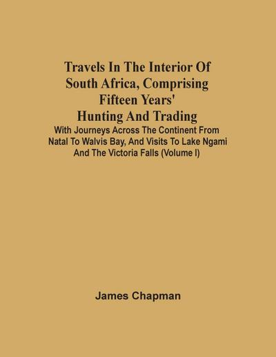 Travels In The Interior Of South Africa, Comprising Fifteen Years’ Hunting And Trading; With Journeys Across The Continent From Natal To Walvis Bay, And Visits To Lake Ngami And The Victoria Falls (Volume I)