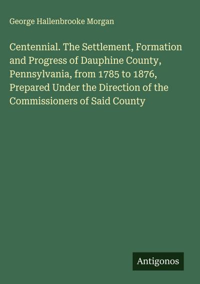 Centennial. The Settlement, Formation and Progress of Dauphine County, Pennsylvania, from 1785 to 1876, Prepared Under the Direction of the Commissioners of Said County
