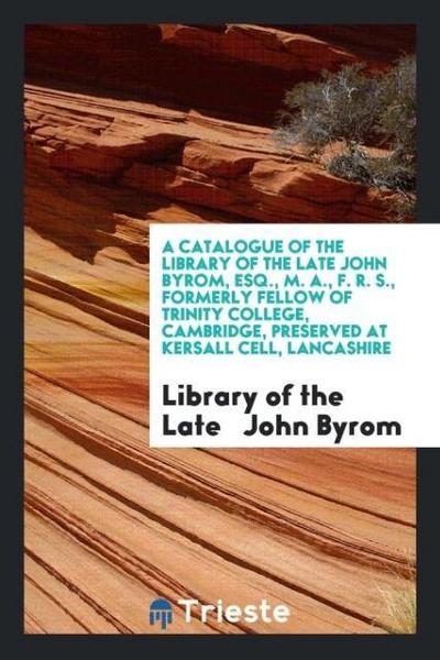 A Catalogue of the Library of the Late John Byrom, Esq., M. A., F. R. S., Formerly Fellow of Trinity College, Cambridge, Preserved at Kersall Cell, Lancashire