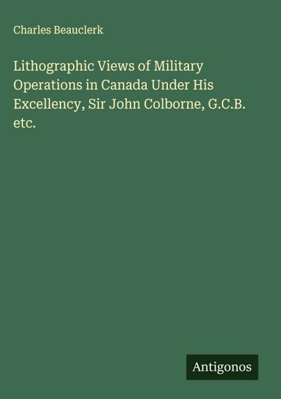 Lithographic Views of Military Operations in Canada Under His Excellency, Sir John Colborne, G.C.B. etc.