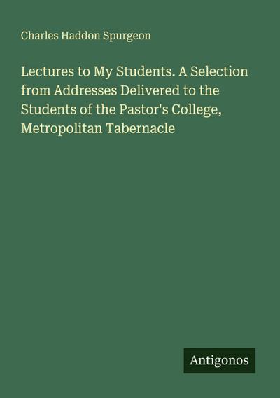 Lectures to My Students. A Selection from Addresses Delivered to the Students of the Pastor’s College, Metropolitan Tabernacle