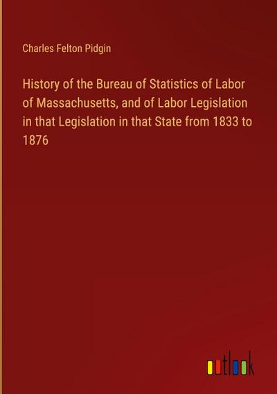 History of the Bureau of Statistics of Labor of Massachusetts, and of Labor Legislation in that Legislation in that State from 1833 to 1876