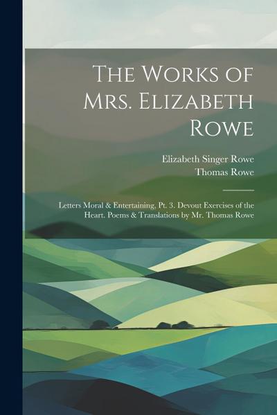 The Works of Mrs. Elizabeth Rowe: Letters Moral & Entertaining, Pt. 3. Devout Exercises of the Heart. Poems & Translations by Mr. Thomas Rowe