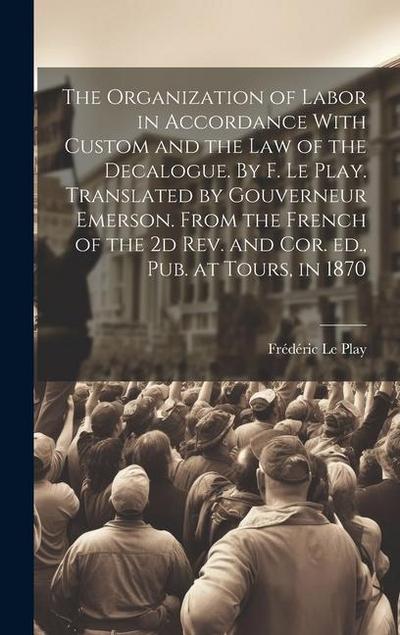 The Organization of Labor in Accordance With Custom and the law of the Decalogue. By F. Le Play. Translated by Gouverneur Emerson. From the French of