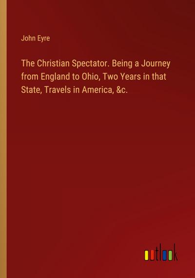 The Christian Spectator. Being a Journey from England to Ohio, Two Years in that State, Travels in America, &c.