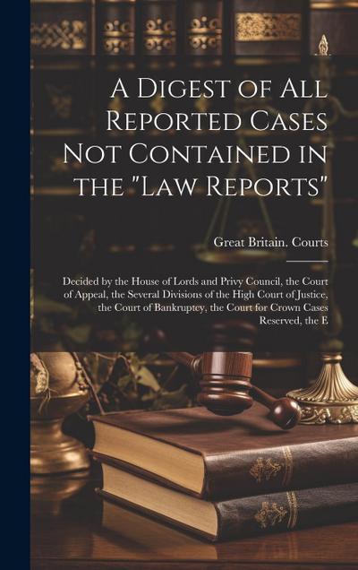 A Digest of All Reported Cases Not Contained in the "Law Reports": Decided by the House of Lords and Privy Council, the Court of Appeal, the Several D